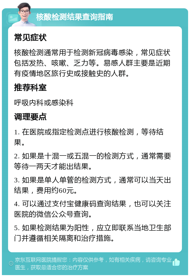 核酸检测结果查询指南 常见症状 核酸检测通常用于检测新冠病毒感染，常见症状包括发热、咳嗽、乏力等。易感人群主要是近期有疫情地区旅行史或接触史的人群。 推荐科室 呼吸内科或感染科 调理要点 1. 在医院或指定检测点进行核酸检测，等待结果。 2. 如果是十混一或五混一的检测方式，通常需要等待一两天才能出结果。 3. 如果是单人单管的检测方式，通常可以当天出结果，费用约60元。 4. 可以通过支付宝健康码查询结果，也可以关注医院的微信公众号查询。 5. 如果检测结果为阳性，应立即联系当地卫生部门并遵循相关隔离和治疗措施。