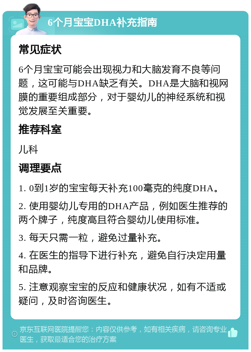 6个月宝宝DHA补充指南 常见症状 6个月宝宝可能会出现视力和大脑发育不良等问题，这可能与DHA缺乏有关。DHA是大脑和视网膜的重要组成部分，对于婴幼儿的神经系统和视觉发展至关重要。 推荐科室 儿科 调理要点 1. 0到1岁的宝宝每天补充100毫克的纯度DHA。 2. 使用婴幼儿专用的DHA产品，例如医生推荐的两个牌子，纯度高且符合婴幼儿使用标准。 3. 每天只需一粒，避免过量补充。 4. 在医生的指导下进行补充，避免自行决定用量和品牌。 5. 注意观察宝宝的反应和健康状况，如有不适或疑问，及时咨询医生。