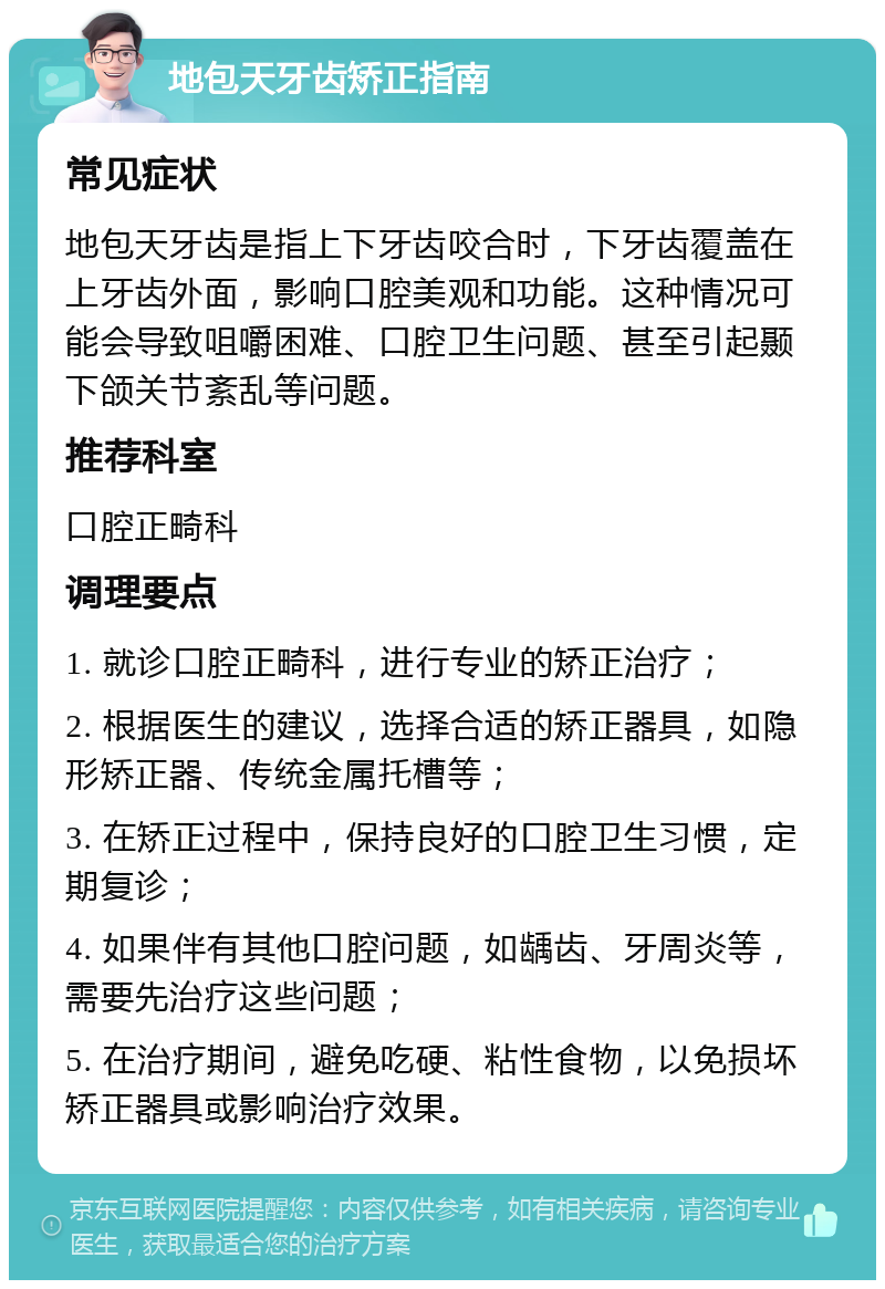 地包天牙齿矫正指南 常见症状 地包天牙齿是指上下牙齿咬合时，下牙齿覆盖在上牙齿外面，影响口腔美观和功能。这种情况可能会导致咀嚼困难、口腔卫生问题、甚至引起颞下颌关节紊乱等问题。 推荐科室 口腔正畸科 调理要点 1. 就诊口腔正畸科，进行专业的矫正治疗； 2. 根据医生的建议，选择合适的矫正器具，如隐形矫正器、传统金属托槽等； 3. 在矫正过程中，保持良好的口腔卫生习惯，定期复诊； 4. 如果伴有其他口腔问题，如龋齿、牙周炎等，需要先治疗这些问题； 5. 在治疗期间，避免吃硬、粘性食物，以免损坏矫正器具或影响治疗效果。