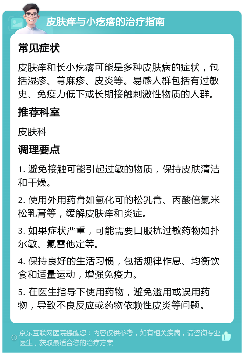 皮肤痒与小疙瘩的治疗指南 常见症状 皮肤痒和长小疙瘩可能是多种皮肤病的症状，包括湿疹、荨麻疹、皮炎等。易感人群包括有过敏史、免疫力低下或长期接触刺激性物质的人群。 推荐科室 皮肤科 调理要点 1. 避免接触可能引起过敏的物质，保持皮肤清洁和干燥。 2. 使用外用药膏如氢化可的松乳膏、丙酸倍氯米松乳膏等，缓解皮肤痒和炎症。 3. 如果症状严重，可能需要口服抗过敏药物如扑尔敏、氯雷他定等。 4. 保持良好的生活习惯，包括规律作息、均衡饮食和适量运动，增强免疫力。 5. 在医生指导下使用药物，避免滥用或误用药物，导致不良反应或药物依赖性皮炎等问题。