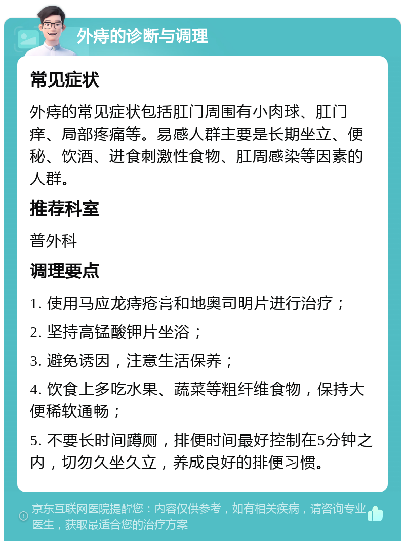 外痔的诊断与调理 常见症状 外痔的常见症状包括肛门周围有小肉球、肛门痒、局部疼痛等。易感人群主要是长期坐立、便秘、饮酒、进食刺激性食物、肛周感染等因素的人群。 推荐科室 普外科 调理要点 1. 使用马应龙痔疮膏和地奥司明片进行治疗； 2. 坚持高锰酸钾片坐浴； 3. 避免诱因，注意生活保养； 4. 饮食上多吃水果、蔬菜等粗纤维食物，保持大便稀软通畅； 5. 不要长时间蹲厕，排便时间最好控制在5分钟之内，切勿久坐久立，养成良好的排便习惯。