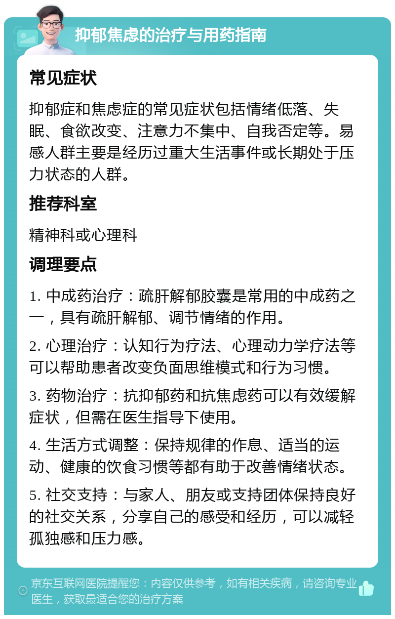 抑郁焦虑的治疗与用药指南 常见症状 抑郁症和焦虑症的常见症状包括情绪低落、失眠、食欲改变、注意力不集中、自我否定等。易感人群主要是经历过重大生活事件或长期处于压力状态的人群。 推荐科室 精神科或心理科 调理要点 1. 中成药治疗：疏肝解郁胶囊是常用的中成药之一，具有疏肝解郁、调节情绪的作用。 2. 心理治疗：认知行为疗法、心理动力学疗法等可以帮助患者改变负面思维模式和行为习惯。 3. 药物治疗：抗抑郁药和抗焦虑药可以有效缓解症状，但需在医生指导下使用。 4. 生活方式调整：保持规律的作息、适当的运动、健康的饮食习惯等都有助于改善情绪状态。 5. 社交支持：与家人、朋友或支持团体保持良好的社交关系，分享自己的感受和经历，可以减轻孤独感和压力感。