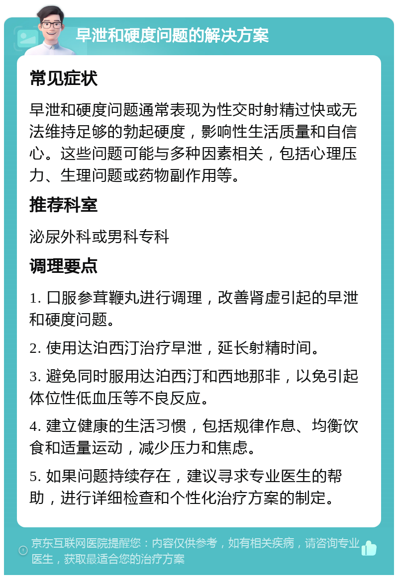 早泄和硬度问题的解决方案 常见症状 早泄和硬度问题通常表现为性交时射精过快或无法维持足够的勃起硬度，影响性生活质量和自信心。这些问题可能与多种因素相关，包括心理压力、生理问题或药物副作用等。 推荐科室 泌尿外科或男科专科 调理要点 1. 口服参茸鞭丸进行调理，改善肾虚引起的早泄和硬度问题。 2. 使用达泊西汀治疗早泄，延长射精时间。 3. 避免同时服用达泊西汀和西地那非，以免引起体位性低血压等不良反应。 4. 建立健康的生活习惯，包括规律作息、均衡饮食和适量运动，减少压力和焦虑。 5. 如果问题持续存在，建议寻求专业医生的帮助，进行详细检查和个性化治疗方案的制定。