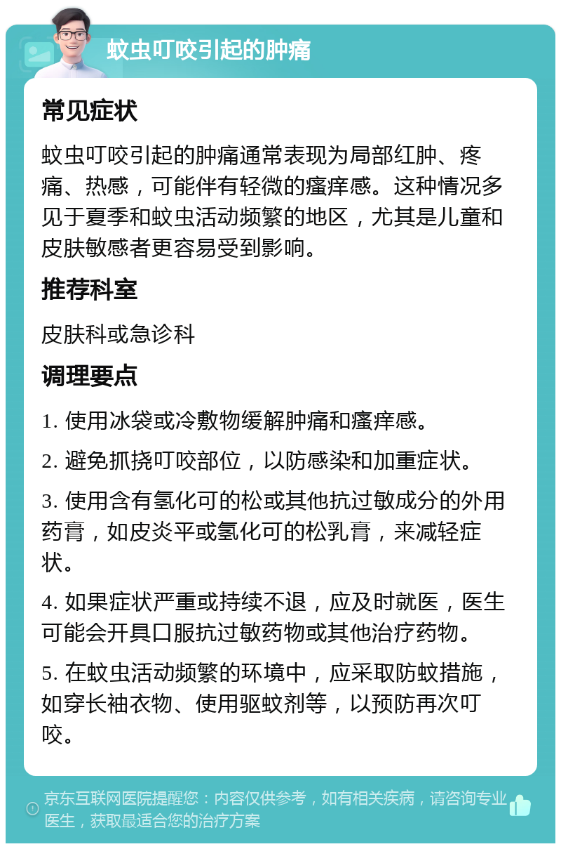 蚊虫叮咬引起的肿痛 常见症状 蚊虫叮咬引起的肿痛通常表现为局部红肿、疼痛、热感，可能伴有轻微的瘙痒感。这种情况多见于夏季和蚊虫活动频繁的地区，尤其是儿童和皮肤敏感者更容易受到影响。 推荐科室 皮肤科或急诊科 调理要点 1. 使用冰袋或冷敷物缓解肿痛和瘙痒感。 2. 避免抓挠叮咬部位，以防感染和加重症状。 3. 使用含有氢化可的松或其他抗过敏成分的外用药膏，如皮炎平或氢化可的松乳膏，来减轻症状。 4. 如果症状严重或持续不退，应及时就医，医生可能会开具口服抗过敏药物或其他治疗药物。 5. 在蚊虫活动频繁的环境中，应采取防蚊措施，如穿长袖衣物、使用驱蚊剂等，以预防再次叮咬。