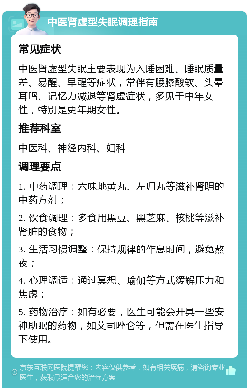 中医肾虚型失眠调理指南 常见症状 中医肾虚型失眠主要表现为入睡困难、睡眠质量差、易醒、早醒等症状，常伴有腰膝酸软、头晕耳鸣、记忆力减退等肾虚症状，多见于中年女性，特别是更年期女性。 推荐科室 中医科、神经内科、妇科 调理要点 1. 中药调理：六味地黄丸、左归丸等滋补肾阴的中药方剂； 2. 饮食调理：多食用黑豆、黑芝麻、核桃等滋补肾脏的食物； 3. 生活习惯调整：保持规律的作息时间，避免熬夜； 4. 心理调适：通过冥想、瑜伽等方式缓解压力和焦虑； 5. 药物治疗：如有必要，医生可能会开具一些安神助眠的药物，如艾司唑仑等，但需在医生指导下使用。