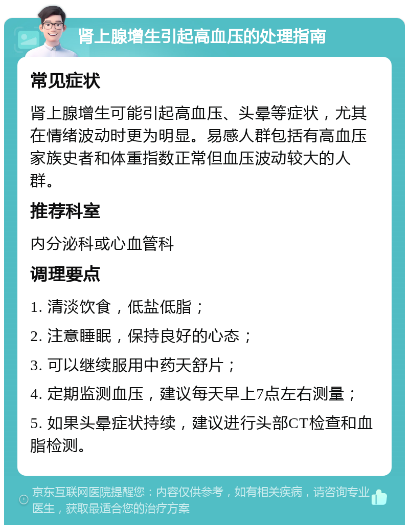 肾上腺增生引起高血压的处理指南 常见症状 肾上腺增生可能引起高血压、头晕等症状，尤其在情绪波动时更为明显。易感人群包括有高血压家族史者和体重指数正常但血压波动较大的人群。 推荐科室 内分泌科或心血管科 调理要点 1. 清淡饮食，低盐低脂； 2. 注意睡眠，保持良好的心态； 3. 可以继续服用中药天舒片； 4. 定期监测血压，建议每天早上7点左右测量； 5. 如果头晕症状持续，建议进行头部CT检查和血脂检测。