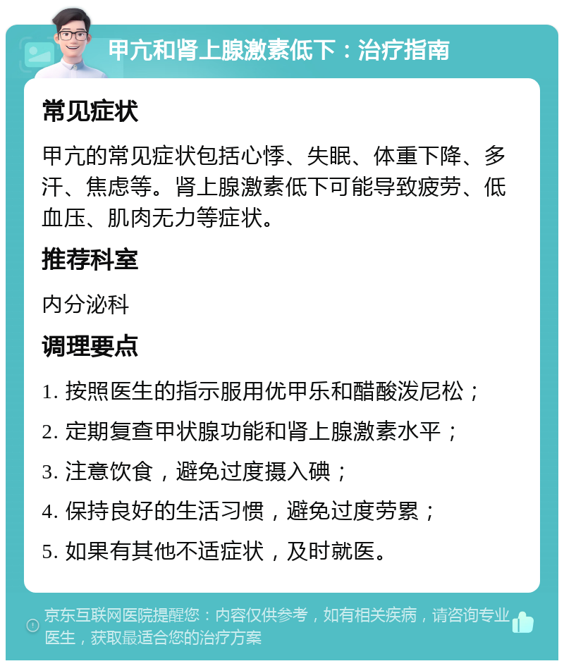 甲亢和肾上腺激素低下：治疗指南 常见症状 甲亢的常见症状包括心悸、失眠、体重下降、多汗、焦虑等。肾上腺激素低下可能导致疲劳、低血压、肌肉无力等症状。 推荐科室 内分泌科 调理要点 1. 按照医生的指示服用优甲乐和醋酸泼尼松； 2. 定期复查甲状腺功能和肾上腺激素水平； 3. 注意饮食，避免过度摄入碘； 4. 保持良好的生活习惯，避免过度劳累； 5. 如果有其他不适症状，及时就医。