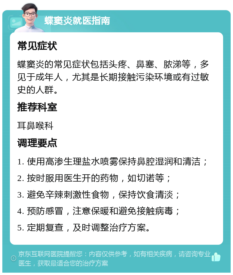 蝶窦炎就医指南 常见症状 蝶窦炎的常见症状包括头疼、鼻塞、脓涕等，多见于成年人，尤其是长期接触污染环境或有过敏史的人群。 推荐科室 耳鼻喉科 调理要点 1. 使用高渗生理盐水喷雾保持鼻腔湿润和清洁； 2. 按时服用医生开的药物，如切诺等； 3. 避免辛辣刺激性食物，保持饮食清淡； 4. 预防感冒，注意保暖和避免接触病毒； 5. 定期复查，及时调整治疗方案。