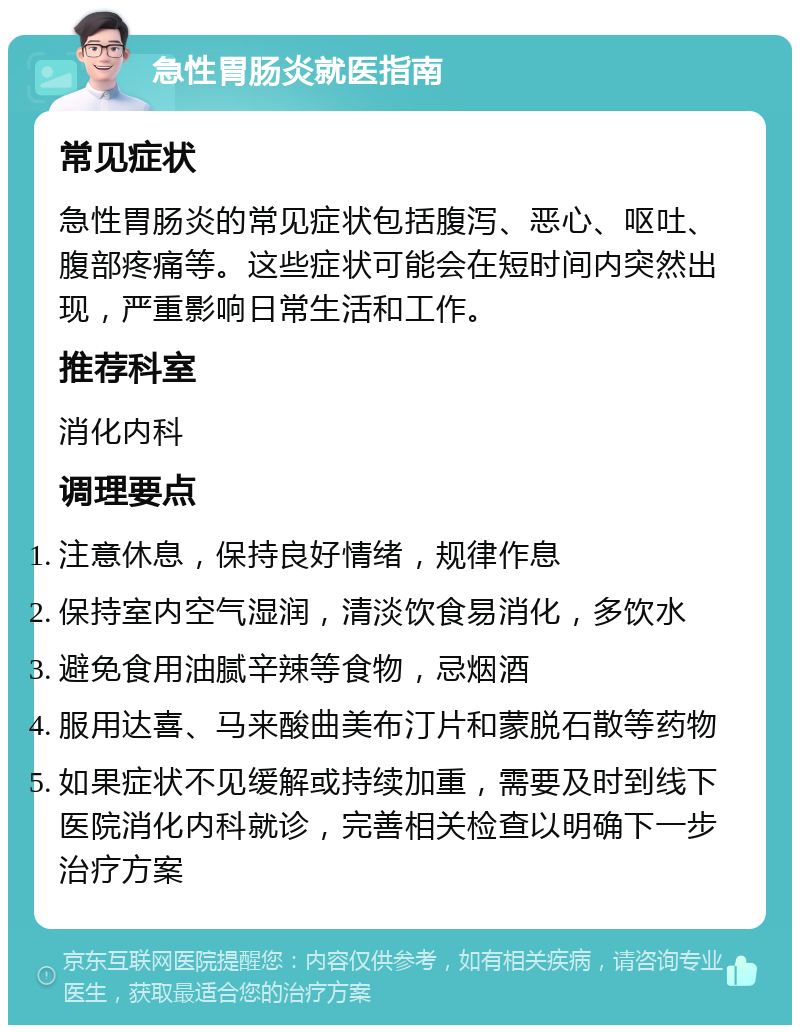 急性胃肠炎就医指南 常见症状 急性胃肠炎的常见症状包括腹泻、恶心、呕吐、腹部疼痛等。这些症状可能会在短时间内突然出现，严重影响日常生活和工作。 推荐科室 消化内科 调理要点 注意休息，保持良好情绪，规律作息 保持室内空气湿润，清淡饮食易消化，多饮水 避免食用油腻辛辣等食物，忌烟酒 服用达喜、马来酸曲美布汀片和蒙脱石散等药物 如果症状不见缓解或持续加重，需要及时到线下医院消化内科就诊，完善相关检查以明确下一步治疗方案