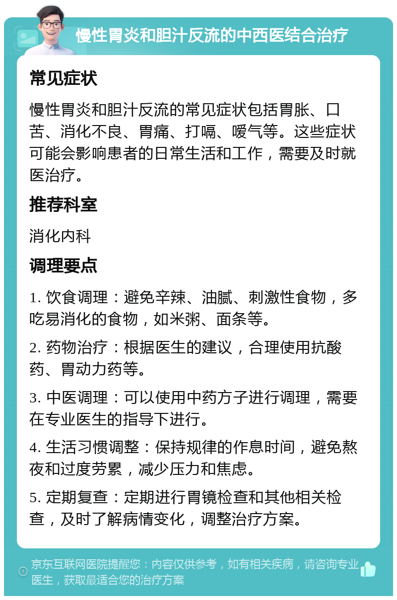 慢性胃炎和胆汁反流的中西医结合治疗 常见症状 慢性胃炎和胆汁反流的常见症状包括胃胀、口苦、消化不良、胃痛、打嗝、嗳气等。这些症状可能会影响患者的日常生活和工作，需要及时就医治疗。 推荐科室 消化内科 调理要点 1. 饮食调理：避免辛辣、油腻、刺激性食物，多吃易消化的食物，如米粥、面条等。 2. 药物治疗：根据医生的建议，合理使用抗酸药、胃动力药等。 3. 中医调理：可以使用中药方子进行调理，需要在专业医生的指导下进行。 4. 生活习惯调整：保持规律的作息时间，避免熬夜和过度劳累，减少压力和焦虑。 5. 定期复查：定期进行胃镜检查和其他相关检查，及时了解病情变化，调整治疗方案。