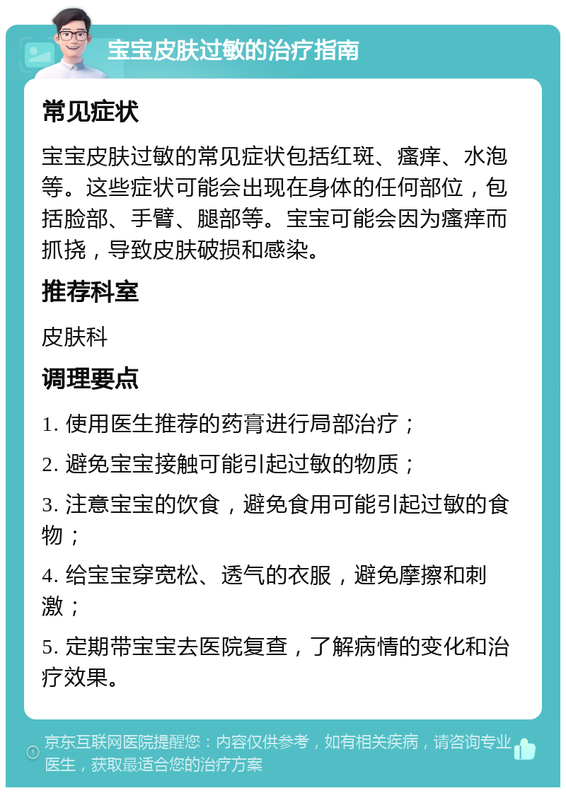 宝宝皮肤过敏的治疗指南 常见症状 宝宝皮肤过敏的常见症状包括红斑、瘙痒、水泡等。这些症状可能会出现在身体的任何部位，包括脸部、手臂、腿部等。宝宝可能会因为瘙痒而抓挠，导致皮肤破损和感染。 推荐科室 皮肤科 调理要点 1. 使用医生推荐的药膏进行局部治疗； 2. 避免宝宝接触可能引起过敏的物质； 3. 注意宝宝的饮食，避免食用可能引起过敏的食物； 4. 给宝宝穿宽松、透气的衣服，避免摩擦和刺激； 5. 定期带宝宝去医院复查，了解病情的变化和治疗效果。