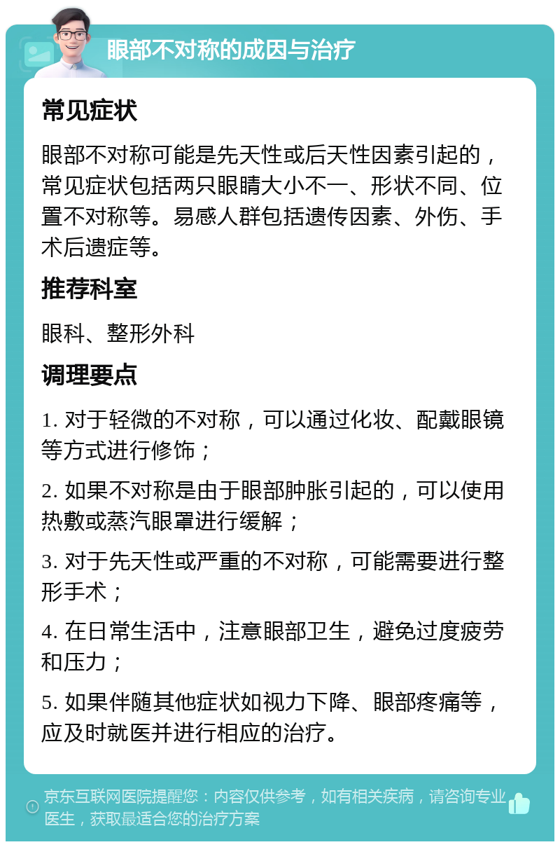 眼部不对称的成因与治疗 常见症状 眼部不对称可能是先天性或后天性因素引起的，常见症状包括两只眼睛大小不一、形状不同、位置不对称等。易感人群包括遗传因素、外伤、手术后遗症等。 推荐科室 眼科、整形外科 调理要点 1. 对于轻微的不对称，可以通过化妆、配戴眼镜等方式进行修饰； 2. 如果不对称是由于眼部肿胀引起的，可以使用热敷或蒸汽眼罩进行缓解； 3. 对于先天性或严重的不对称，可能需要进行整形手术； 4. 在日常生活中，注意眼部卫生，避免过度疲劳和压力； 5. 如果伴随其他症状如视力下降、眼部疼痛等，应及时就医并进行相应的治疗。