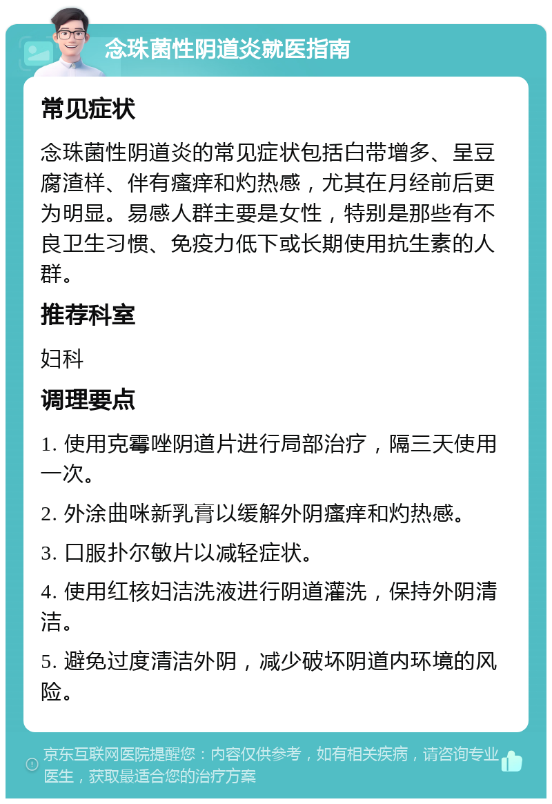 念珠菌性阴道炎就医指南 常见症状 念珠菌性阴道炎的常见症状包括白带增多、呈豆腐渣样、伴有瘙痒和灼热感，尤其在月经前后更为明显。易感人群主要是女性，特别是那些有不良卫生习惯、免疫力低下或长期使用抗生素的人群。 推荐科室 妇科 调理要点 1. 使用克霉唑阴道片进行局部治疗，隔三天使用一次。 2. 外涂曲咪新乳膏以缓解外阴瘙痒和灼热感。 3. 口服扑尔敏片以减轻症状。 4. 使用红核妇洁洗液进行阴道灌洗，保持外阴清洁。 5. 避免过度清洁外阴，减少破坏阴道内环境的风险。