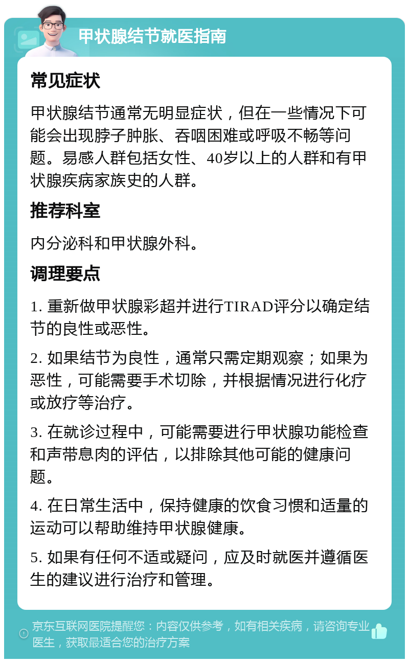 甲状腺结节就医指南 常见症状 甲状腺结节通常无明显症状，但在一些情况下可能会出现脖子肿胀、吞咽困难或呼吸不畅等问题。易感人群包括女性、40岁以上的人群和有甲状腺疾病家族史的人群。 推荐科室 内分泌科和甲状腺外科。 调理要点 1. 重新做甲状腺彩超并进行TIRAD评分以确定结节的良性或恶性。 2. 如果结节为良性，通常只需定期观察；如果为恶性，可能需要手术切除，并根据情况进行化疗或放疗等治疗。 3. 在就诊过程中，可能需要进行甲状腺功能检查和声带息肉的评估，以排除其他可能的健康问题。 4. 在日常生活中，保持健康的饮食习惯和适量的运动可以帮助维持甲状腺健康。 5. 如果有任何不适或疑问，应及时就医并遵循医生的建议进行治疗和管理。