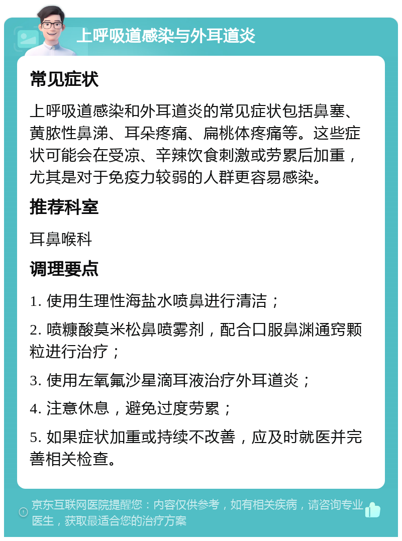 上呼吸道感染与外耳道炎 常见症状 上呼吸道感染和外耳道炎的常见症状包括鼻塞、黄脓性鼻涕、耳朵疼痛、扁桃体疼痛等。这些症状可能会在受凉、辛辣饮食刺激或劳累后加重，尤其是对于免疫力较弱的人群更容易感染。 推荐科室 耳鼻喉科 调理要点 1. 使用生理性海盐水喷鼻进行清洁； 2. 喷糠酸莫米松鼻喷雾剂，配合口服鼻渊通窍颗粒进行治疗； 3. 使用左氧氟沙星滴耳液治疗外耳道炎； 4. 注意休息，避免过度劳累； 5. 如果症状加重或持续不改善，应及时就医并完善相关检查。