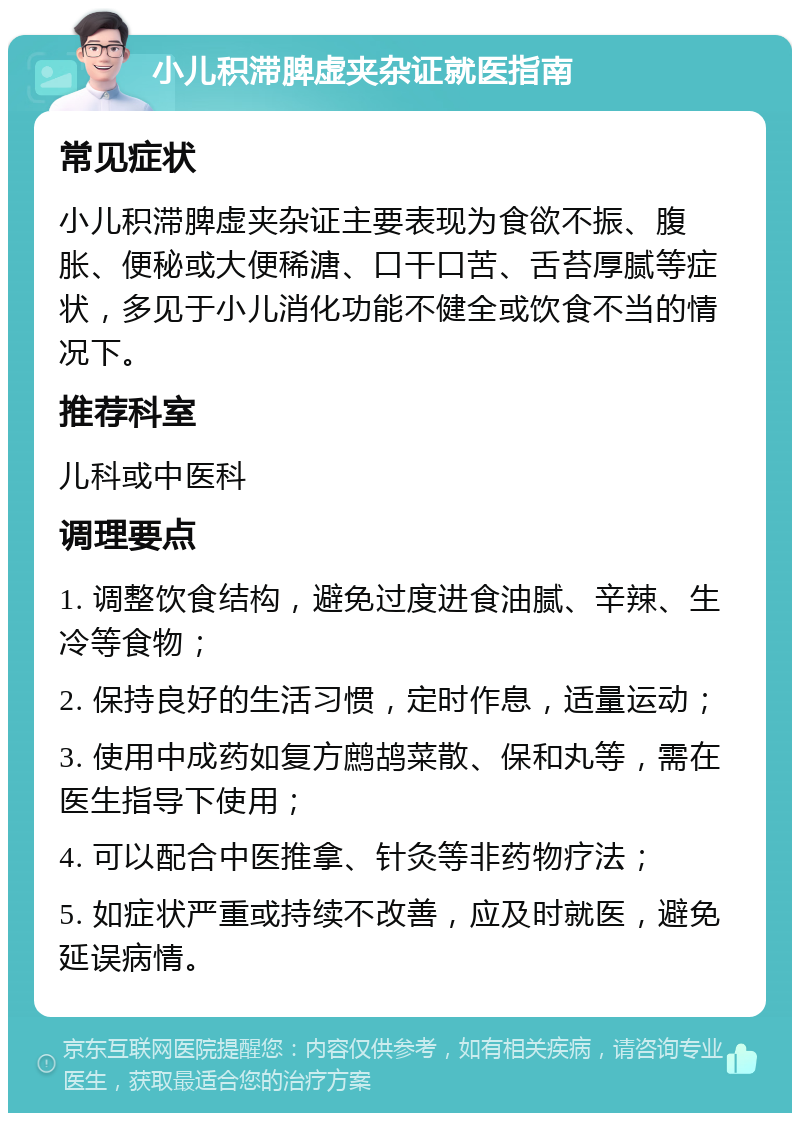 小儿积滞脾虚夹杂证就医指南 常见症状 小儿积滞脾虚夹杂证主要表现为食欲不振、腹胀、便秘或大便稀溏、口干口苦、舌苔厚腻等症状，多见于小儿消化功能不健全或饮食不当的情况下。 推荐科室 儿科或中医科 调理要点 1. 调整饮食结构，避免过度进食油腻、辛辣、生冷等食物； 2. 保持良好的生活习惯，定时作息，适量运动； 3. 使用中成药如复方鹧鸪菜散、保和丸等，需在医生指导下使用； 4. 可以配合中医推拿、针灸等非药物疗法； 5. 如症状严重或持续不改善，应及时就医，避免延误病情。