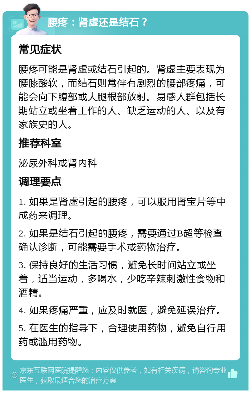 腰疼：肾虚还是结石？ 常见症状 腰疼可能是肾虚或结石引起的。肾虚主要表现为腰膝酸软，而结石则常伴有剧烈的腰部疼痛，可能会向下腹部或大腿根部放射。易感人群包括长期站立或坐着工作的人、缺乏运动的人、以及有家族史的人。 推荐科室 泌尿外科或肾内科 调理要点 1. 如果是肾虚引起的腰疼，可以服用肾宝片等中成药来调理。 2. 如果是结石引起的腰疼，需要通过B超等检查确认诊断，可能需要手术或药物治疗。 3. 保持良好的生活习惯，避免长时间站立或坐着，适当运动，多喝水，少吃辛辣刺激性食物和酒精。 4. 如果疼痛严重，应及时就医，避免延误治疗。 5. 在医生的指导下，合理使用药物，避免自行用药或滥用药物。