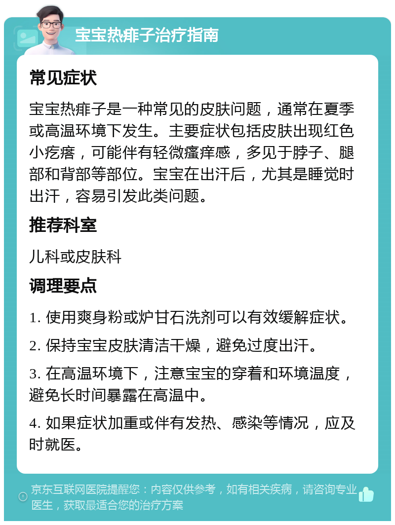 宝宝热痱子治疗指南 常见症状 宝宝热痱子是一种常见的皮肤问题，通常在夏季或高温环境下发生。主要症状包括皮肤出现红色小疙瘩，可能伴有轻微瘙痒感，多见于脖子、腿部和背部等部位。宝宝在出汗后，尤其是睡觉时出汗，容易引发此类问题。 推荐科室 儿科或皮肤科 调理要点 1. 使用爽身粉或炉甘石洗剂可以有效缓解症状。 2. 保持宝宝皮肤清洁干燥，避免过度出汗。 3. 在高温环境下，注意宝宝的穿着和环境温度，避免长时间暴露在高温中。 4. 如果症状加重或伴有发热、感染等情况，应及时就医。