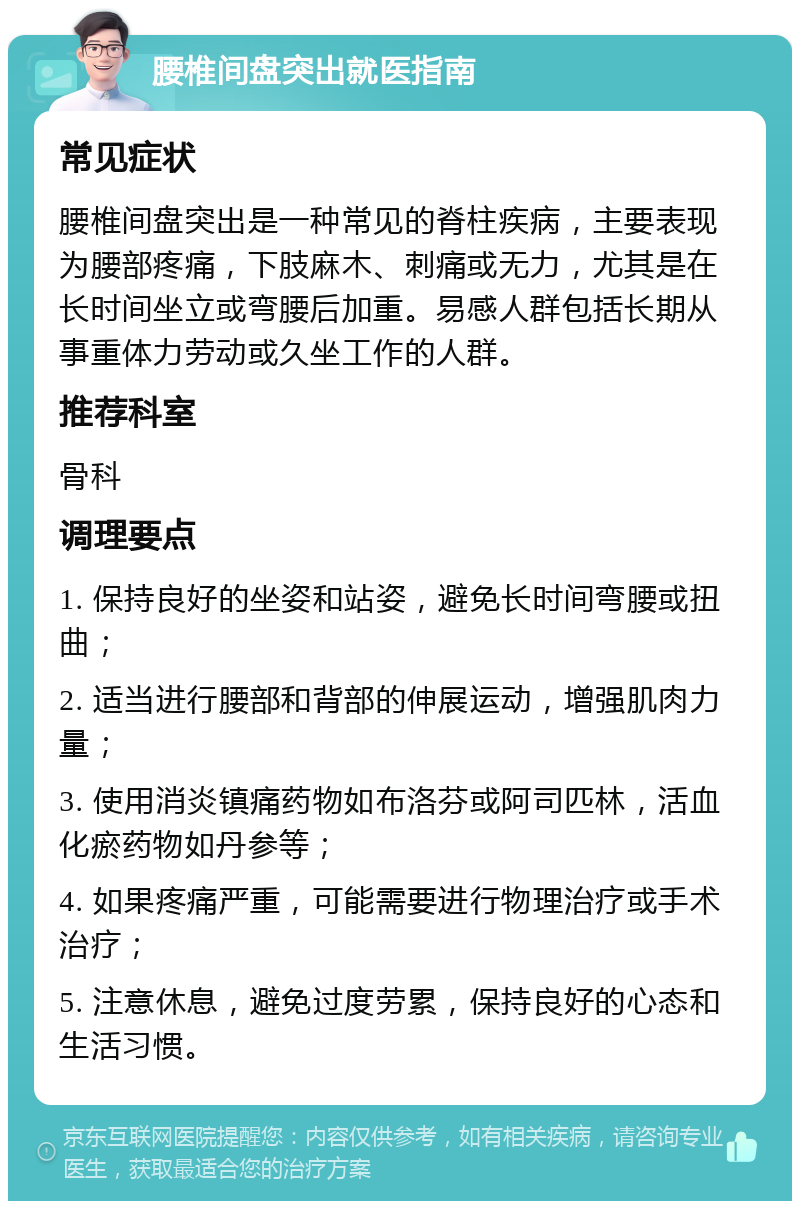 腰椎间盘突出就医指南 常见症状 腰椎间盘突出是一种常见的脊柱疾病，主要表现为腰部疼痛，下肢麻木、刺痛或无力，尤其是在长时间坐立或弯腰后加重。易感人群包括长期从事重体力劳动或久坐工作的人群。 推荐科室 骨科 调理要点 1. 保持良好的坐姿和站姿，避免长时间弯腰或扭曲； 2. 适当进行腰部和背部的伸展运动，增强肌肉力量； 3. 使用消炎镇痛药物如布洛芬或阿司匹林，活血化瘀药物如丹参等； 4. 如果疼痛严重，可能需要进行物理治疗或手术治疗； 5. 注意休息，避免过度劳累，保持良好的心态和生活习惯。