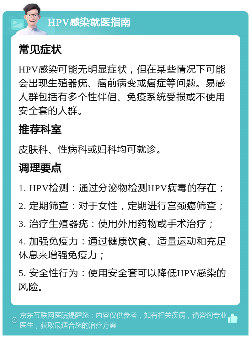 HPV感染就医指南 常见症状 HPV感染可能无明显症状，但在某些情况下可能会出现生殖器疣、癌前病变或癌症等问题。易感人群包括有多个性伴侣、免疫系统受损或不使用安全套的人群。 推荐科室 皮肤科、性病科或妇科均可就诊。 调理要点 1. HPV检测：通过分泌物检测HPV病毒的存在； 2. 定期筛查：对于女性，定期进行宫颈癌筛查； 3. 治疗生殖器疣：使用外用药物或手术治疗； 4. 加强免疫力：通过健康饮食、适量运动和充足休息来增强免疫力； 5. 安全性行为：使用安全套可以降低HPV感染的风险。