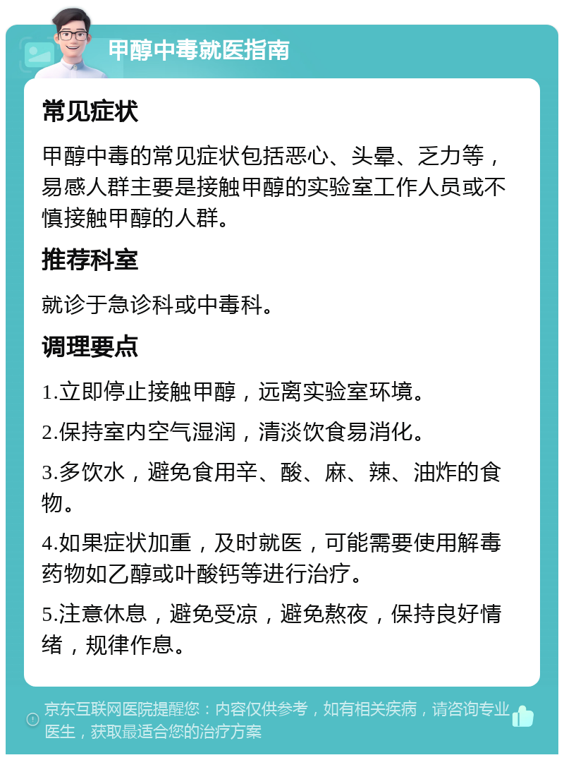 甲醇中毒就医指南 常见症状 甲醇中毒的常见症状包括恶心、头晕、乏力等，易感人群主要是接触甲醇的实验室工作人员或不慎接触甲醇的人群。 推荐科室 就诊于急诊科或中毒科。 调理要点 1.立即停止接触甲醇，远离实验室环境。 2.保持室内空气湿润，清淡饮食易消化。 3.多饮水，避免食用辛、酸、麻、辣、油炸的食物。 4.如果症状加重，及时就医，可能需要使用解毒药物如乙醇或叶酸钙等进行治疗。 5.注意休息，避免受凉，避免熬夜，保持良好情绪，规律作息。