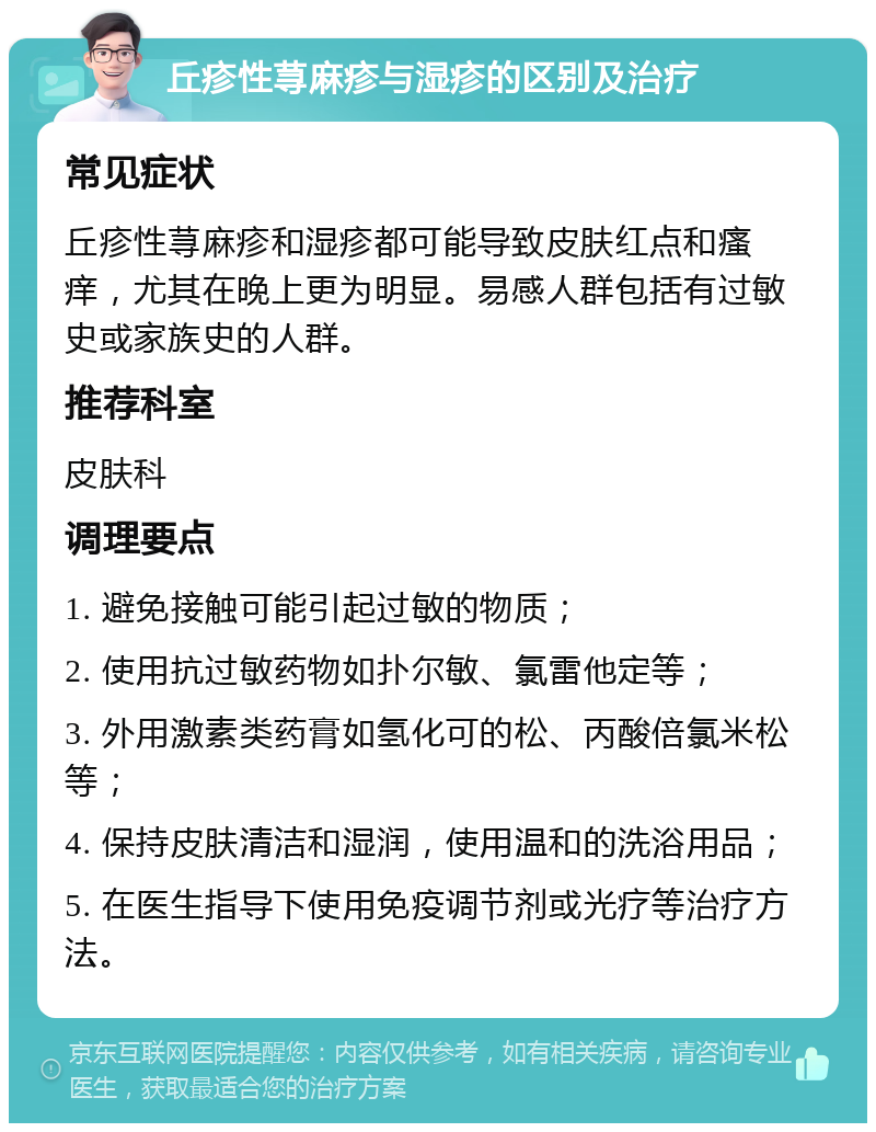 丘疹性荨麻疹与湿疹的区别及治疗 常见症状 丘疹性荨麻疹和湿疹都可能导致皮肤红点和瘙痒，尤其在晚上更为明显。易感人群包括有过敏史或家族史的人群。 推荐科室 皮肤科 调理要点 1. 避免接触可能引起过敏的物质； 2. 使用抗过敏药物如扑尔敏、氯雷他定等； 3. 外用激素类药膏如氢化可的松、丙酸倍氯米松等； 4. 保持皮肤清洁和湿润，使用温和的洗浴用品； 5. 在医生指导下使用免疫调节剂或光疗等治疗方法。