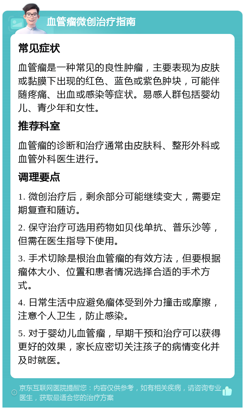 血管瘤微创治疗指南 常见症状 血管瘤是一种常见的良性肿瘤，主要表现为皮肤或黏膜下出现的红色、蓝色或紫色肿块，可能伴随疼痛、出血或感染等症状。易感人群包括婴幼儿、青少年和女性。 推荐科室 血管瘤的诊断和治疗通常由皮肤科、整形外科或血管外科医生进行。 调理要点 1. 微创治疗后，剩余部分可能继续变大，需要定期复查和随访。 2. 保守治疗可选用药物如贝伐单抗、普乐沙等，但需在医生指导下使用。 3. 手术切除是根治血管瘤的有效方法，但要根据瘤体大小、位置和患者情况选择合适的手术方式。 4. 日常生活中应避免瘤体受到外力撞击或摩擦，注意个人卫生，防止感染。 5. 对于婴幼儿血管瘤，早期干预和治疗可以获得更好的效果，家长应密切关注孩子的病情变化并及时就医。