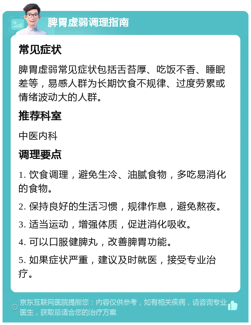 脾胃虚弱调理指南 常见症状 脾胃虚弱常见症状包括舌苔厚、吃饭不香、睡眠差等，易感人群为长期饮食不规律、过度劳累或情绪波动大的人群。 推荐科室 中医内科 调理要点 1. 饮食调理，避免生冷、油腻食物，多吃易消化的食物。 2. 保持良好的生活习惯，规律作息，避免熬夜。 3. 适当运动，增强体质，促进消化吸收。 4. 可以口服健脾丸，改善脾胃功能。 5. 如果症状严重，建议及时就医，接受专业治疗。