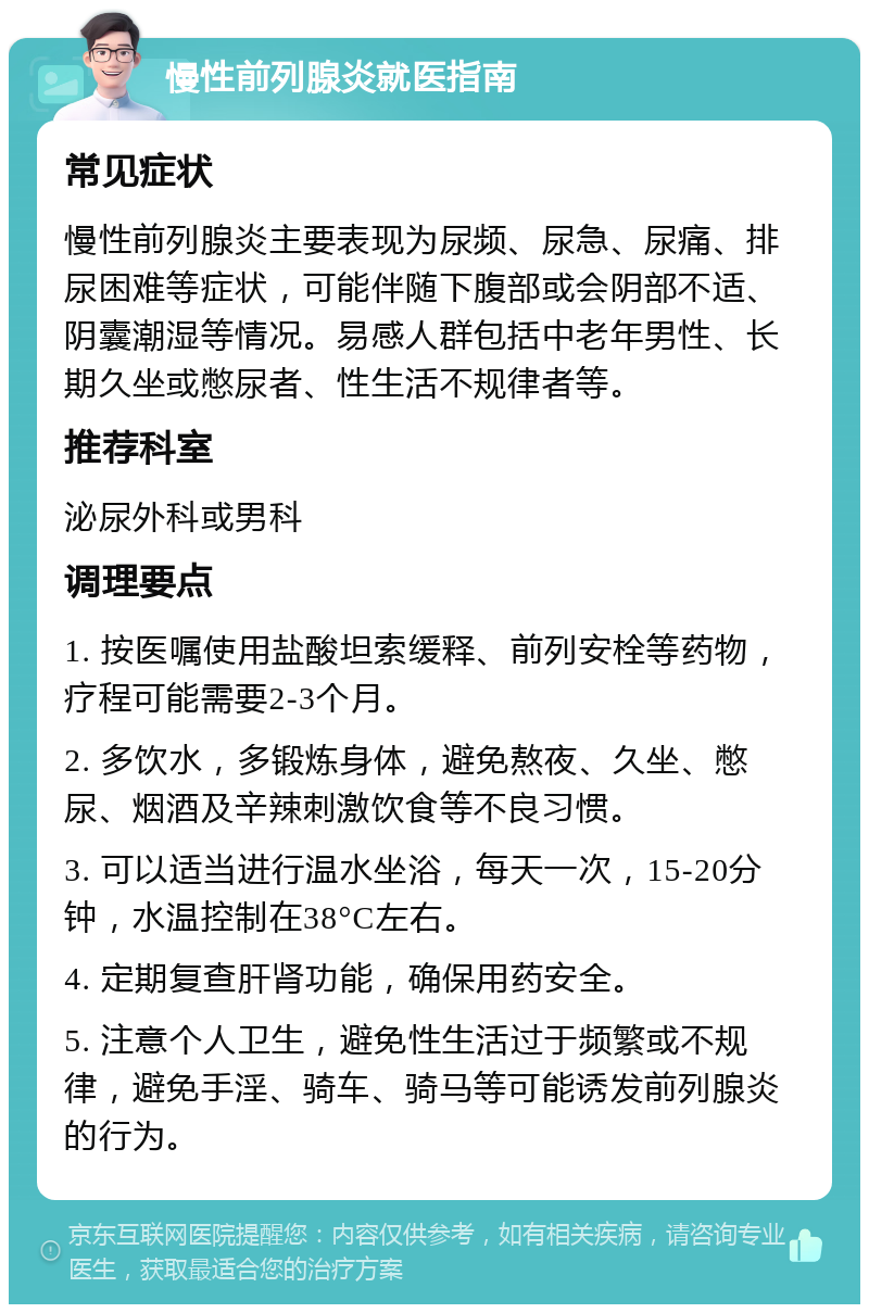 慢性前列腺炎就医指南 常见症状 慢性前列腺炎主要表现为尿频、尿急、尿痛、排尿困难等症状，可能伴随下腹部或会阴部不适、阴囊潮湿等情况。易感人群包括中老年男性、长期久坐或憋尿者、性生活不规律者等。 推荐科室 泌尿外科或男科 调理要点 1. 按医嘱使用盐酸坦索缓释、前列安栓等药物，疗程可能需要2-3个月。 2. 多饮水，多锻炼身体，避免熬夜、久坐、憋尿、烟酒及辛辣刺激饮食等不良习惯。 3. 可以适当进行温水坐浴，每天一次，15-20分钟，水温控制在38°C左右。 4. 定期复查肝肾功能，确保用药安全。 5. 注意个人卫生，避免性生活过于频繁或不规律，避免手淫、骑车、骑马等可能诱发前列腺炎的行为。