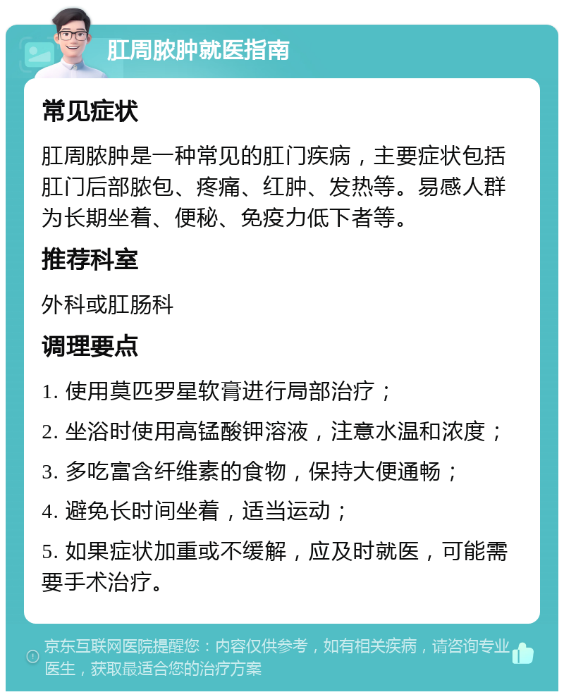 肛周脓肿就医指南 常见症状 肛周脓肿是一种常见的肛门疾病，主要症状包括肛门后部脓包、疼痛、红肿、发热等。易感人群为长期坐着、便秘、免疫力低下者等。 推荐科室 外科或肛肠科 调理要点 1. 使用莫匹罗星软膏进行局部治疗； 2. 坐浴时使用高锰酸钾溶液，注意水温和浓度； 3. 多吃富含纤维素的食物，保持大便通畅； 4. 避免长时间坐着，适当运动； 5. 如果症状加重或不缓解，应及时就医，可能需要手术治疗。