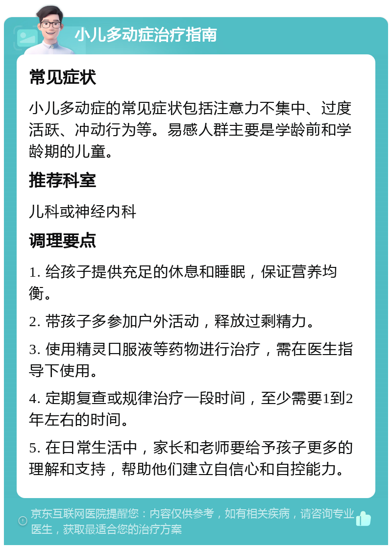 小儿多动症治疗指南 常见症状 小儿多动症的常见症状包括注意力不集中、过度活跃、冲动行为等。易感人群主要是学龄前和学龄期的儿童。 推荐科室 儿科或神经内科 调理要点 1. 给孩子提供充足的休息和睡眠，保证营养均衡。 2. 带孩子多参加户外活动，释放过剩精力。 3. 使用精灵口服液等药物进行治疗，需在医生指导下使用。 4. 定期复查或规律治疗一段时间，至少需要1到2年左右的时间。 5. 在日常生活中，家长和老师要给予孩子更多的理解和支持，帮助他们建立自信心和自控能力。