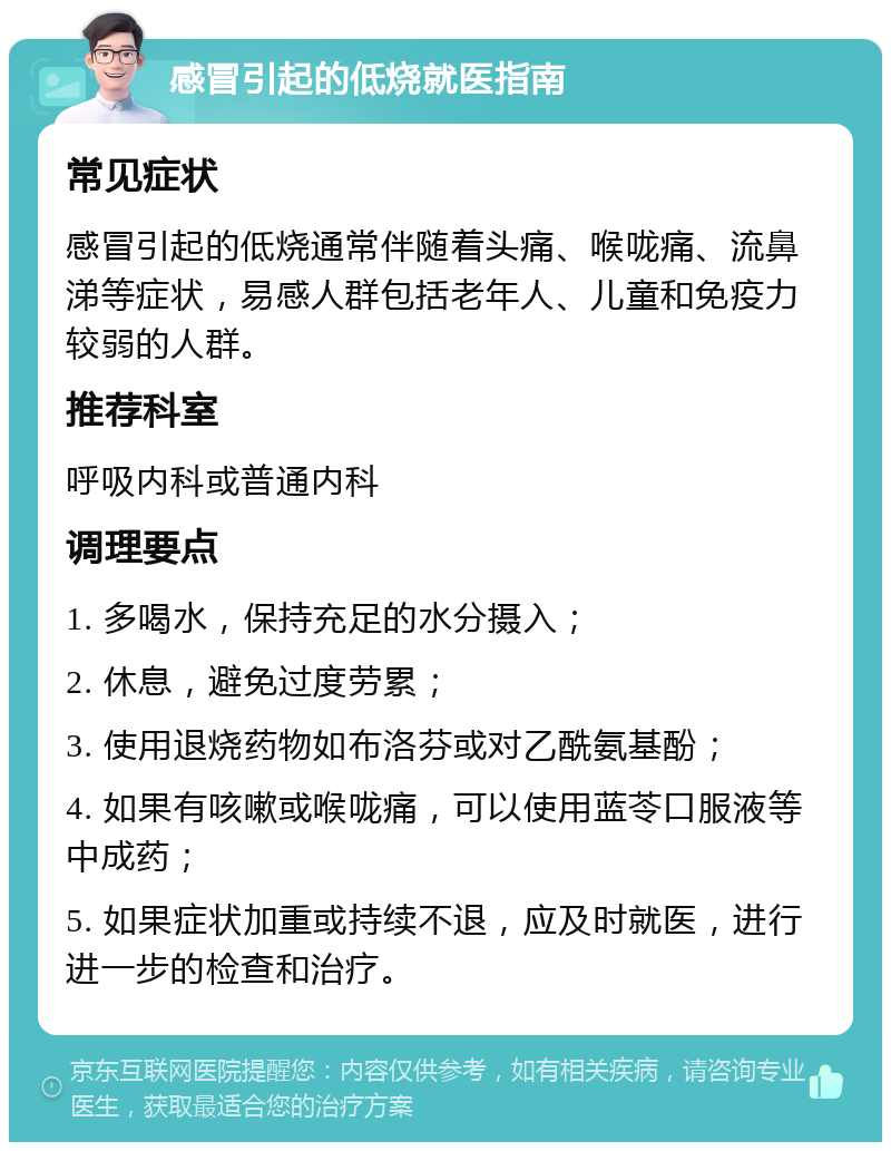 感冒引起的低烧就医指南 常见症状 感冒引起的低烧通常伴随着头痛、喉咙痛、流鼻涕等症状，易感人群包括老年人、儿童和免疫力较弱的人群。 推荐科室 呼吸内科或普通内科 调理要点 1. 多喝水，保持充足的水分摄入； 2. 休息，避免过度劳累； 3. 使用退烧药物如布洛芬或对乙酰氨基酚； 4. 如果有咳嗽或喉咙痛，可以使用蓝苓口服液等中成药； 5. 如果症状加重或持续不退，应及时就医，进行进一步的检查和治疗。