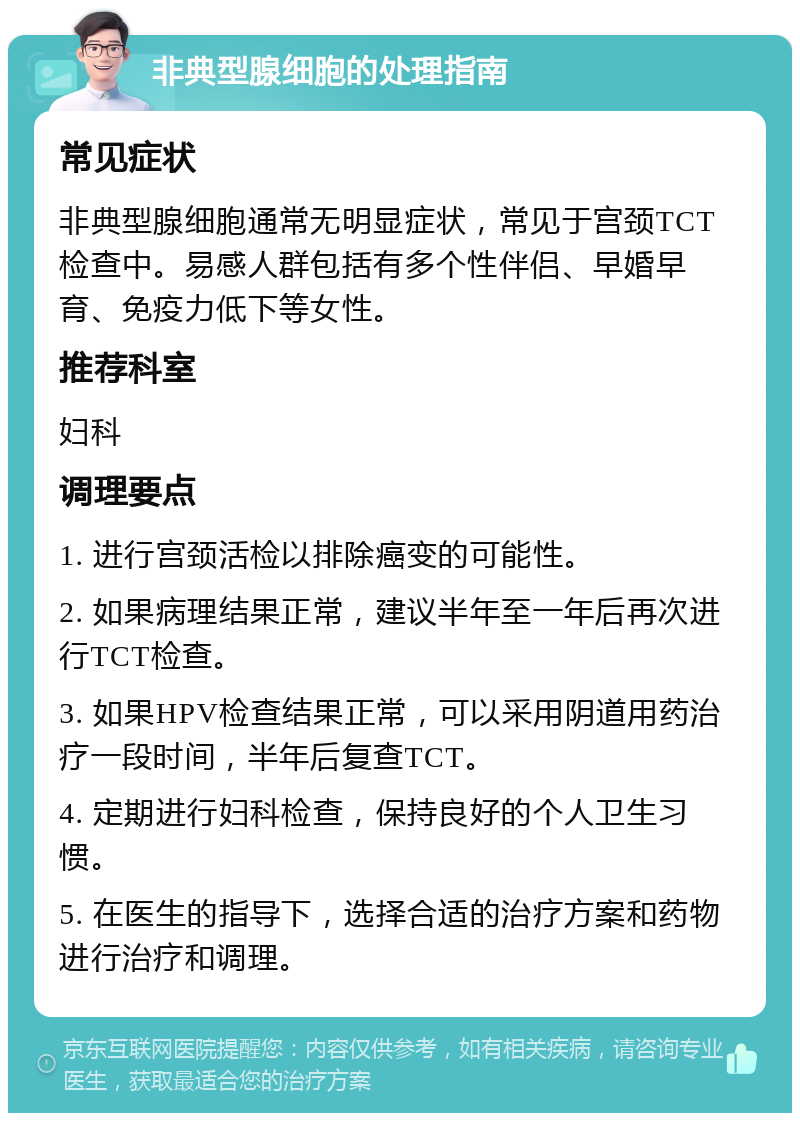 非典型腺细胞的处理指南 常见症状 非典型腺细胞通常无明显症状，常见于宫颈TCT检查中。易感人群包括有多个性伴侣、早婚早育、免疫力低下等女性。 推荐科室 妇科 调理要点 1. 进行宫颈活检以排除癌变的可能性。 2. 如果病理结果正常，建议半年至一年后再次进行TCT检查。 3. 如果HPV检查结果正常，可以采用阴道用药治疗一段时间，半年后复查TCT。 4. 定期进行妇科检查，保持良好的个人卫生习惯。 5. 在医生的指导下，选择合适的治疗方案和药物进行治疗和调理。