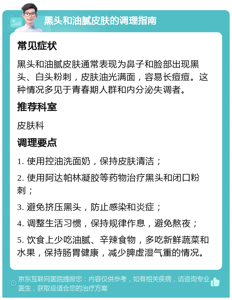 黑头和油腻皮肤的调理指南 常见症状 黑头和油腻皮肤通常表现为鼻子和脸部出现黑头、白头粉刺，皮肤油光满面，容易长痘痘。这种情况多见于青春期人群和内分泌失调者。 推荐科室 皮肤科 调理要点 1. 使用控油洗面奶，保持皮肤清洁； 2. 使用阿达帕林凝胶等药物治疗黑头和闭口粉刺； 3. 避免挤压黑头，防止感染和炎症； 4. 调整生活习惯，保持规律作息，避免熬夜； 5. 饮食上少吃油腻、辛辣食物，多吃新鲜蔬菜和水果，保持肠胃健康，减少脾虚湿气重的情况。