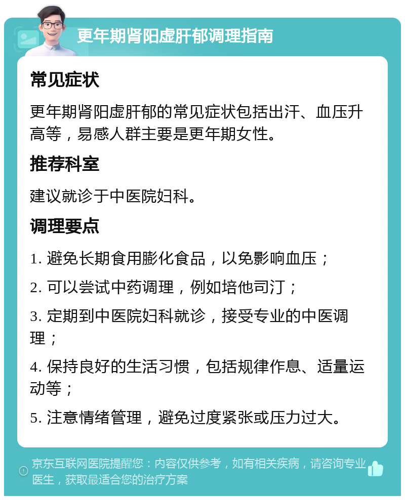 更年期肾阳虚肝郁调理指南 常见症状 更年期肾阳虚肝郁的常见症状包括出汗、血压升高等，易感人群主要是更年期女性。 推荐科室 建议就诊于中医院妇科。 调理要点 1. 避免长期食用膨化食品，以免影响血压； 2. 可以尝试中药调理，例如培他司汀； 3. 定期到中医院妇科就诊，接受专业的中医调理； 4. 保持良好的生活习惯，包括规律作息、适量运动等； 5. 注意情绪管理，避免过度紧张或压力过大。