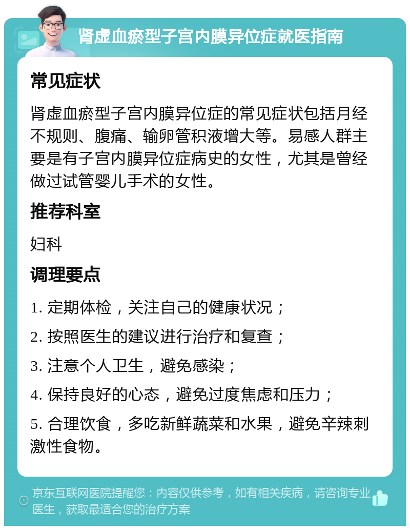 肾虚血瘀型子宫内膜异位症就医指南 常见症状 肾虚血瘀型子宫内膜异位症的常见症状包括月经不规则、腹痛、输卵管积液增大等。易感人群主要是有子宫内膜异位症病史的女性，尤其是曾经做过试管婴儿手术的女性。 推荐科室 妇科 调理要点 1. 定期体检，关注自己的健康状况； 2. 按照医生的建议进行治疗和复查； 3. 注意个人卫生，避免感染； 4. 保持良好的心态，避免过度焦虑和压力； 5. 合理饮食，多吃新鲜蔬菜和水果，避免辛辣刺激性食物。