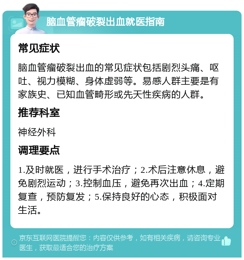 脑血管瘤破裂出血就医指南 常见症状 脑血管瘤破裂出血的常见症状包括剧烈头痛、呕吐、视力模糊、身体虚弱等。易感人群主要是有家族史、已知血管畸形或先天性疾病的人群。 推荐科室 神经外科 调理要点 1.及时就医，进行手术治疗；2.术后注意休息，避免剧烈运动；3.控制血压，避免再次出血；4.定期复查，预防复发；5.保持良好的心态，积极面对生活。