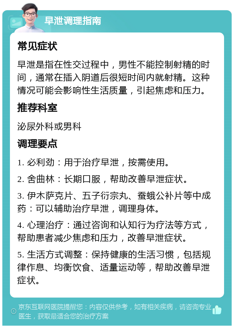 早泄调理指南 常见症状 早泄是指在性交过程中，男性不能控制射精的时间，通常在插入阴道后很短时间内就射精。这种情况可能会影响性生活质量，引起焦虑和压力。 推荐科室 泌尿外科或男科 调理要点 1. 必利劲：用于治疗早泄，按需使用。 2. 舍曲林：长期口服，帮助改善早泄症状。 3. 伊木萨克片、五子衍宗丸、蚕蛾公补片等中成药：可以辅助治疗早泄，调理身体。 4. 心理治疗：通过咨询和认知行为疗法等方式，帮助患者减少焦虑和压力，改善早泄症状。 5. 生活方式调整：保持健康的生活习惯，包括规律作息、均衡饮食、适量运动等，帮助改善早泄症状。