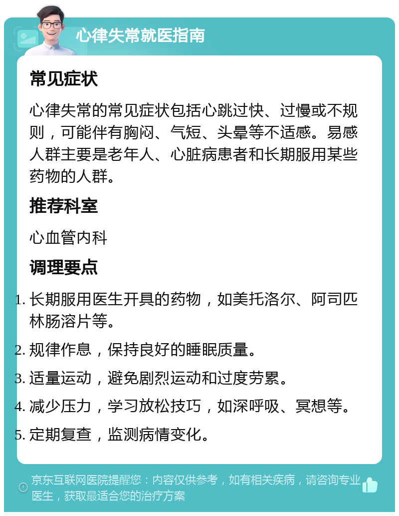 心律失常就医指南 常见症状 心律失常的常见症状包括心跳过快、过慢或不规则，可能伴有胸闷、气短、头晕等不适感。易感人群主要是老年人、心脏病患者和长期服用某些药物的人群。 推荐科室 心血管内科 调理要点 长期服用医生开具的药物，如美托洛尔、阿司匹林肠溶片等。 规律作息，保持良好的睡眠质量。 适量运动，避免剧烈运动和过度劳累。 减少压力，学习放松技巧，如深呼吸、冥想等。 定期复查，监测病情变化。