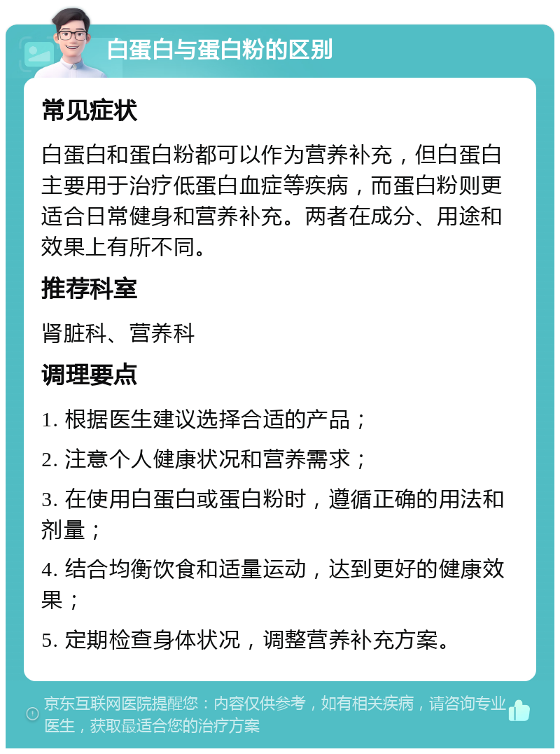 白蛋白与蛋白粉的区别 常见症状 白蛋白和蛋白粉都可以作为营养补充，但白蛋白主要用于治疗低蛋白血症等疾病，而蛋白粉则更适合日常健身和营养补充。两者在成分、用途和效果上有所不同。 推荐科室 肾脏科、营养科 调理要点 1. 根据医生建议选择合适的产品； 2. 注意个人健康状况和营养需求； 3. 在使用白蛋白或蛋白粉时，遵循正确的用法和剂量； 4. 结合均衡饮食和适量运动，达到更好的健康效果； 5. 定期检查身体状况，调整营养补充方案。