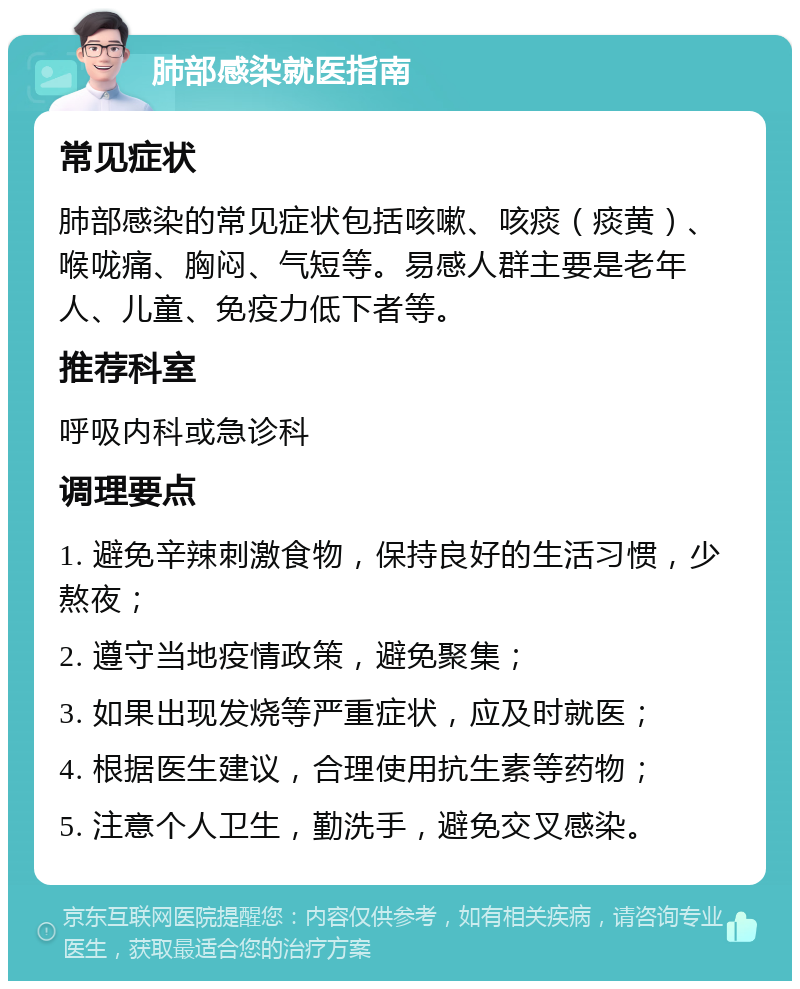 肺部感染就医指南 常见症状 肺部感染的常见症状包括咳嗽、咳痰（痰黄）、喉咙痛、胸闷、气短等。易感人群主要是老年人、儿童、免疫力低下者等。 推荐科室 呼吸内科或急诊科 调理要点 1. 避免辛辣刺激食物，保持良好的生活习惯，少熬夜； 2. 遵守当地疫情政策，避免聚集； 3. 如果出现发烧等严重症状，应及时就医； 4. 根据医生建议，合理使用抗生素等药物； 5. 注意个人卫生，勤洗手，避免交叉感染。