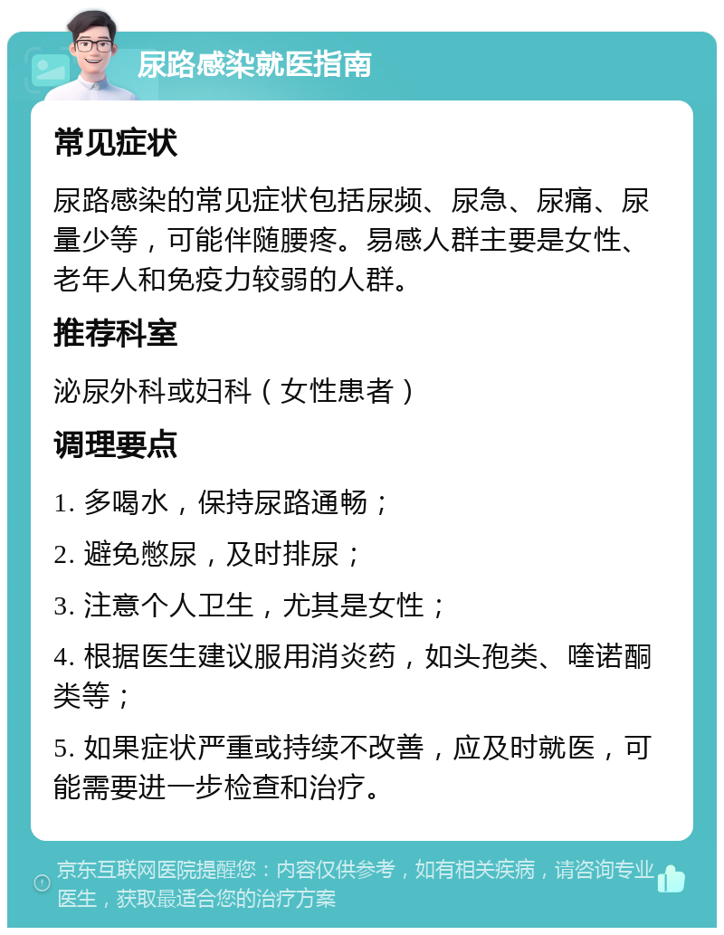 尿路感染就医指南 常见症状 尿路感染的常见症状包括尿频、尿急、尿痛、尿量少等，可能伴随腰疼。易感人群主要是女性、老年人和免疫力较弱的人群。 推荐科室 泌尿外科或妇科（女性患者） 调理要点 1. 多喝水，保持尿路通畅； 2. 避免憋尿，及时排尿； 3. 注意个人卫生，尤其是女性； 4. 根据医生建议服用消炎药，如头孢类、喹诺酮类等； 5. 如果症状严重或持续不改善，应及时就医，可能需要进一步检查和治疗。