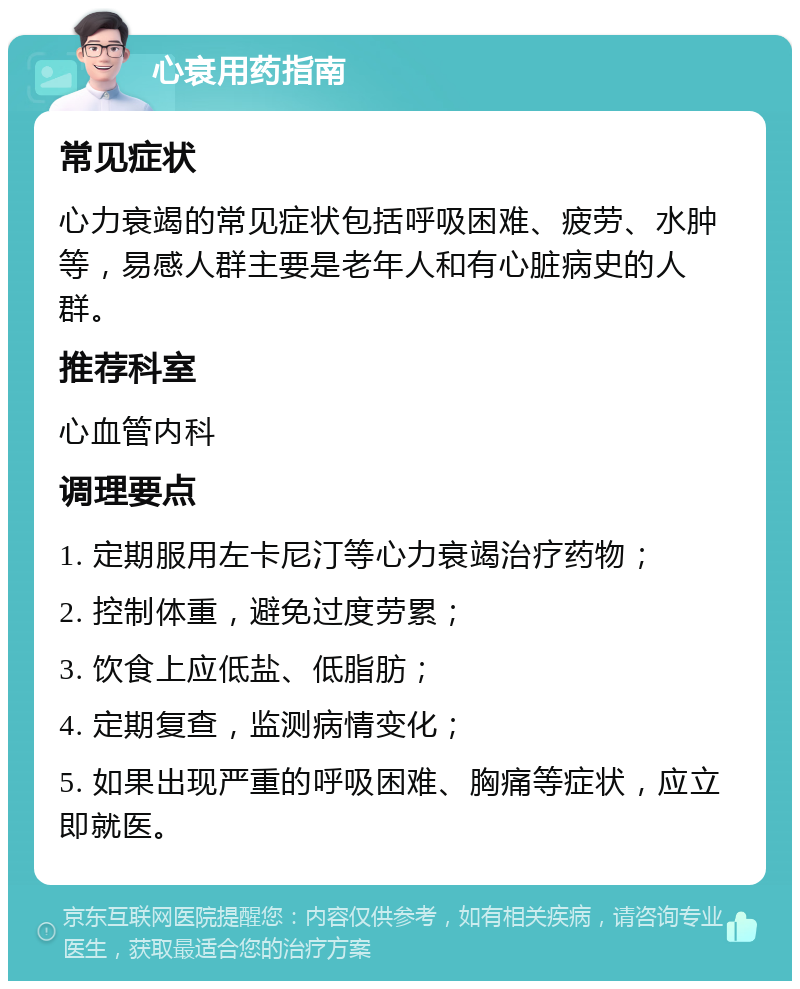 心衰用药指南 常见症状 心力衰竭的常见症状包括呼吸困难、疲劳、水肿等，易感人群主要是老年人和有心脏病史的人群。 推荐科室 心血管内科 调理要点 1. 定期服用左卡尼汀等心力衰竭治疗药物； 2. 控制体重，避免过度劳累； 3. 饮食上应低盐、低脂肪； 4. 定期复查，监测病情变化； 5. 如果出现严重的呼吸困难、胸痛等症状，应立即就医。