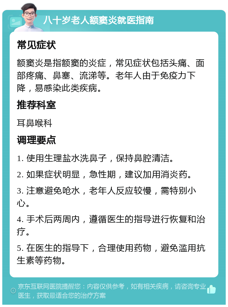 八十岁老人额窦炎就医指南 常见症状 额窦炎是指额窦的炎症，常见症状包括头痛、面部疼痛、鼻塞、流涕等。老年人由于免疫力下降，易感染此类疾病。 推荐科室 耳鼻喉科 调理要点 1. 使用生理盐水洗鼻子，保持鼻腔清洁。 2. 如果症状明显，急性期，建议加用消炎药。 3. 注意避免呛水，老年人反应较慢，需特别小心。 4. 手术后两周内，遵循医生的指导进行恢复和治疗。 5. 在医生的指导下，合理使用药物，避免滥用抗生素等药物。