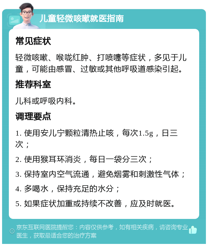 儿童轻微咳嗽就医指南 常见症状 轻微咳嗽、喉咙红肿、打喷嚏等症状，多见于儿童，可能由感冒、过敏或其他呼吸道感染引起。 推荐科室 儿科或呼吸内科。 调理要点 1. 使用安儿宁颗粒清热止咳，每次1.5g，日三次； 2. 使用猴耳环消炎，每日一袋分三次； 3. 保持室内空气流通，避免烟雾和刺激性气体； 4. 多喝水，保持充足的水分； 5. 如果症状加重或持续不改善，应及时就医。