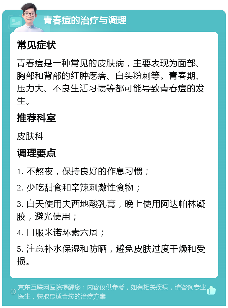 青春痘的治疗与调理 常见症状 青春痘是一种常见的皮肤病，主要表现为面部、胸部和背部的红肿疙瘩、白头粉刺等。青春期、压力大、不良生活习惯等都可能导致青春痘的发生。 推荐科室 皮肤科 调理要点 1. 不熬夜，保持良好的作息习惯； 2. 少吃甜食和辛辣刺激性食物； 3. 白天使用夫西地酸乳膏，晚上使用阿达帕林凝胶，避光使用； 4. 口服米诺环素六周； 5. 注意补水保湿和防晒，避免皮肤过度干燥和受损。