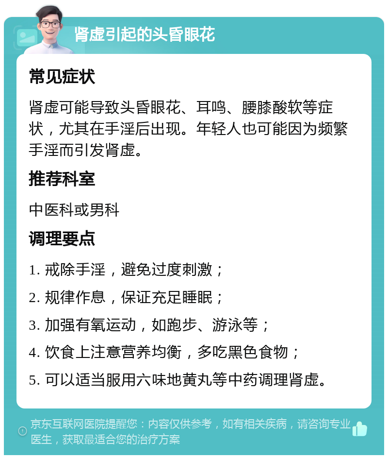 肾虚引起的头昏眼花 常见症状 肾虚可能导致头昏眼花、耳鸣、腰膝酸软等症状，尤其在手淫后出现。年轻人也可能因为频繁手淫而引发肾虚。 推荐科室 中医科或男科 调理要点 1. 戒除手淫，避免过度刺激； 2. 规律作息，保证充足睡眠； 3. 加强有氧运动，如跑步、游泳等； 4. 饮食上注意营养均衡，多吃黑色食物； 5. 可以适当服用六味地黄丸等中药调理肾虚。