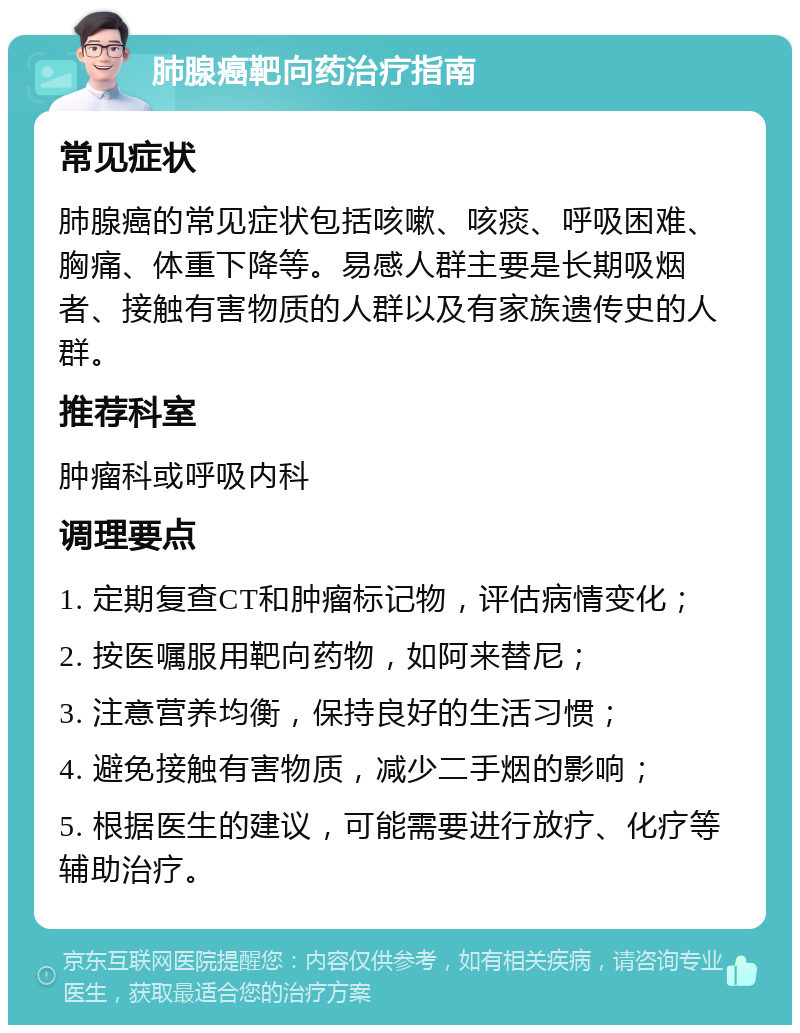 肺腺癌靶向药治疗指南 常见症状 肺腺癌的常见症状包括咳嗽、咳痰、呼吸困难、胸痛、体重下降等。易感人群主要是长期吸烟者、接触有害物质的人群以及有家族遗传史的人群。 推荐科室 肿瘤科或呼吸内科 调理要点 1. 定期复查CT和肿瘤标记物，评估病情变化； 2. 按医嘱服用靶向药物，如阿来替尼； 3. 注意营养均衡，保持良好的生活习惯； 4. 避免接触有害物质，减少二手烟的影响； 5. 根据医生的建议，可能需要进行放疗、化疗等辅助治疗。