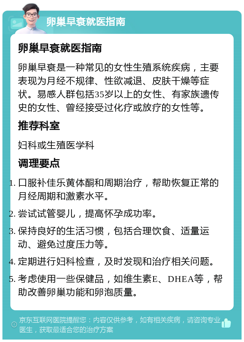 卵巢早衰就医指南 卵巢早衰就医指南 卵巢早衰是一种常见的女性生殖系统疾病，主要表现为月经不规律、性欲减退、皮肤干燥等症状。易感人群包括35岁以上的女性、有家族遗传史的女性、曾经接受过化疗或放疗的女性等。 推荐科室 妇科或生殖医学科 调理要点 口服补佳乐黄体酮和周期治疗，帮助恢复正常的月经周期和激素水平。 尝试试管婴儿，提高怀孕成功率。 保持良好的生活习惯，包括合理饮食、适量运动、避免过度压力等。 定期进行妇科检查，及时发现和治疗相关问题。 考虑使用一些保健品，如维生素E、DHEA等，帮助改善卵巢功能和卵泡质量。