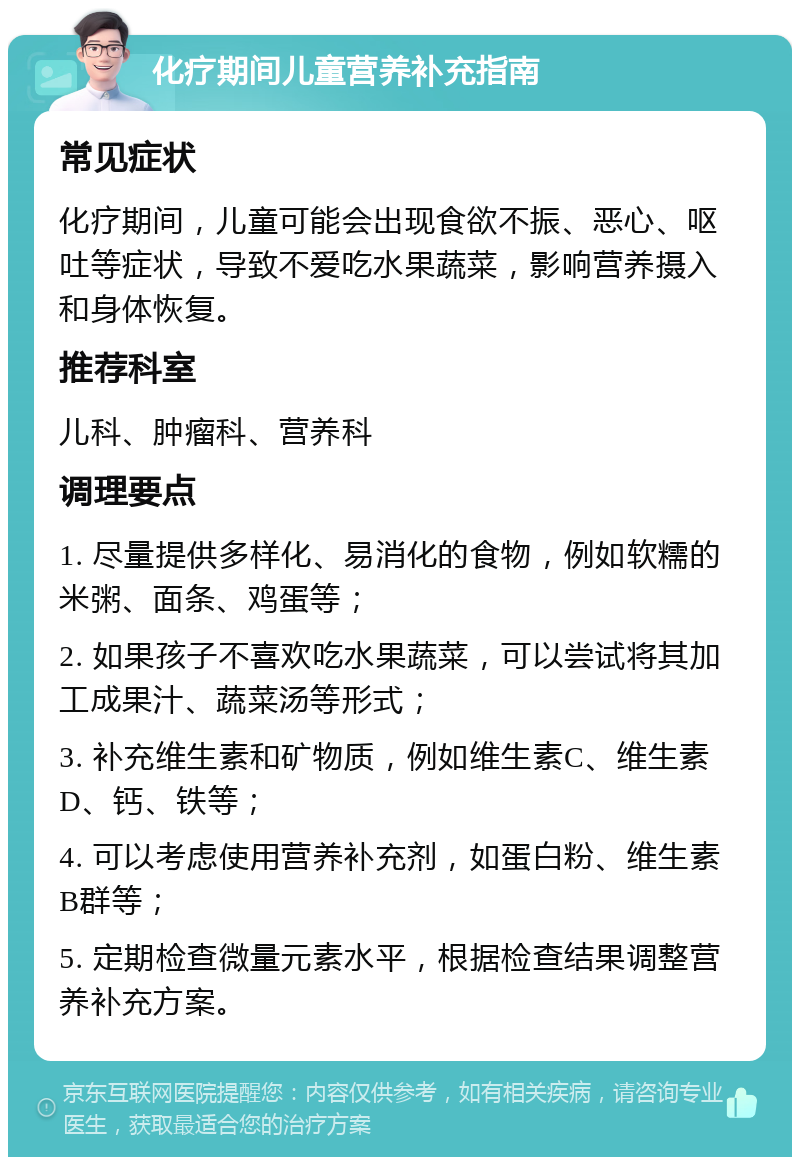 化疗期间儿童营养补充指南 常见症状 化疗期间，儿童可能会出现食欲不振、恶心、呕吐等症状，导致不爱吃水果蔬菜，影响营养摄入和身体恢复。 推荐科室 儿科、肿瘤科、营养科 调理要点 1. 尽量提供多样化、易消化的食物，例如软糯的米粥、面条、鸡蛋等； 2. 如果孩子不喜欢吃水果蔬菜，可以尝试将其加工成果汁、蔬菜汤等形式； 3. 补充维生素和矿物质，例如维生素C、维生素D、钙、铁等； 4. 可以考虑使用营养补充剂，如蛋白粉、维生素B群等； 5. 定期检查微量元素水平，根据检查结果调整营养补充方案。